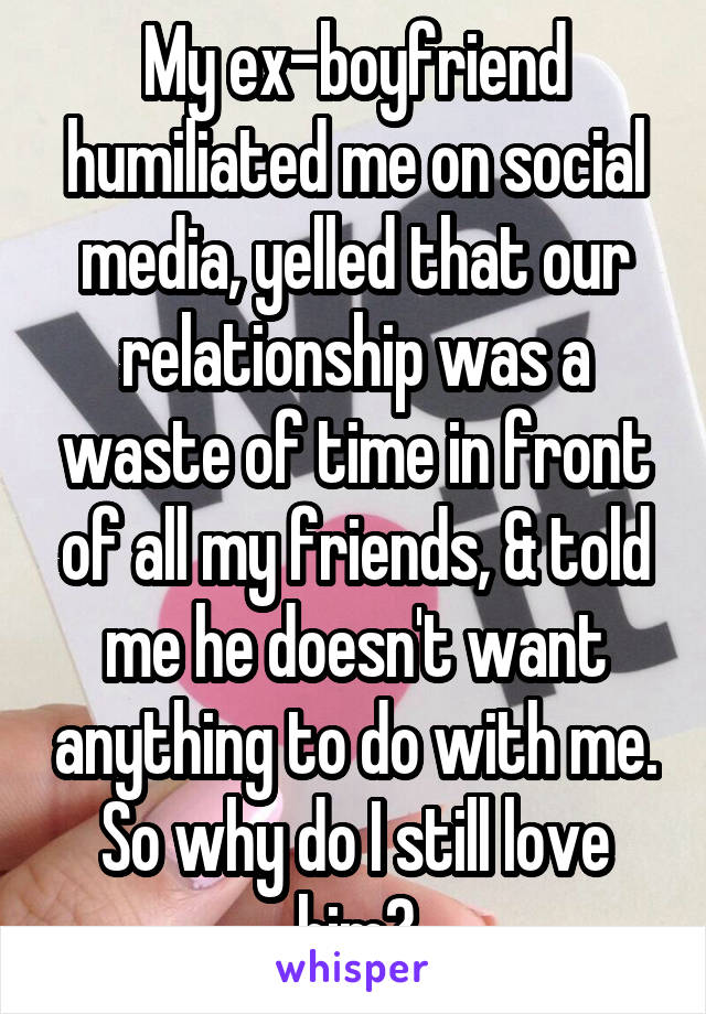 My ex-boyfriend humiliated me on social media, yelled that our relationship was a waste of time in front of all my friends, & told me he doesn't want anything to do with me. So why do I still love him?