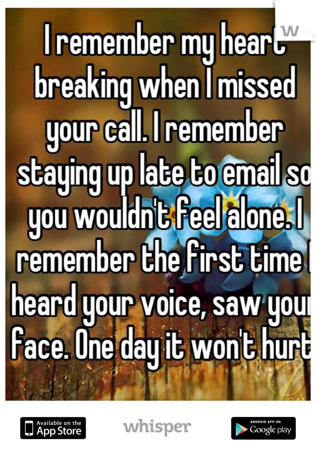 I remember my heart breaking when I missed your call. I remember staying up late to email so you wouldn't feel alone. I remember the first time I heard your voice, saw your face. One day it won't hurt.