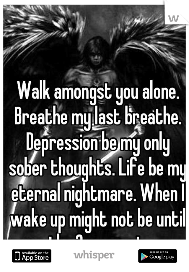 Walk amongst you alone. Breathe my last breathe. Depression be my only sober thoughts. Life be my eternal nightmare. When I wake up might not be until the 2 suns set.