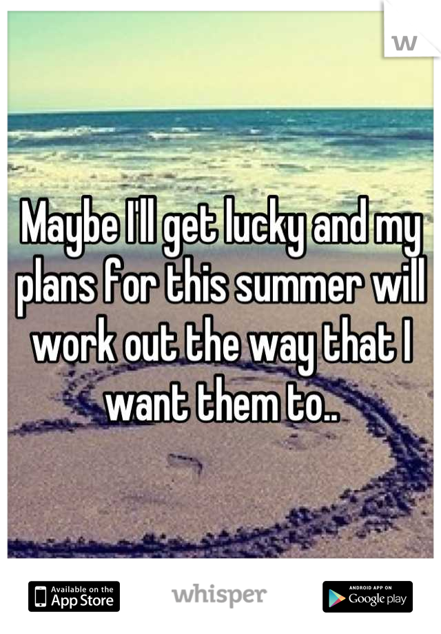 Maybe I'll get lucky and my plans for this summer will work out the way that I want them to..