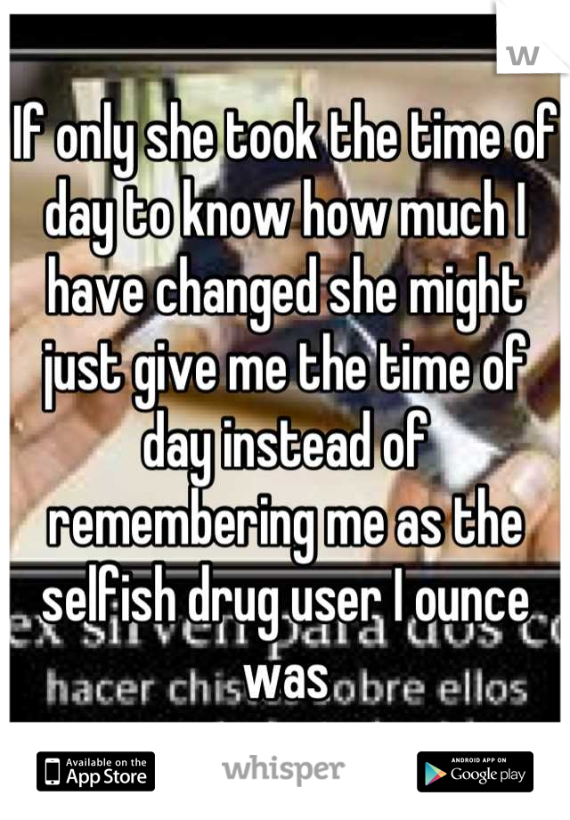 If only she took the time of day to know how much I have changed she might just give me the time of day instead of remembering me as the selfish drug user I ounce was