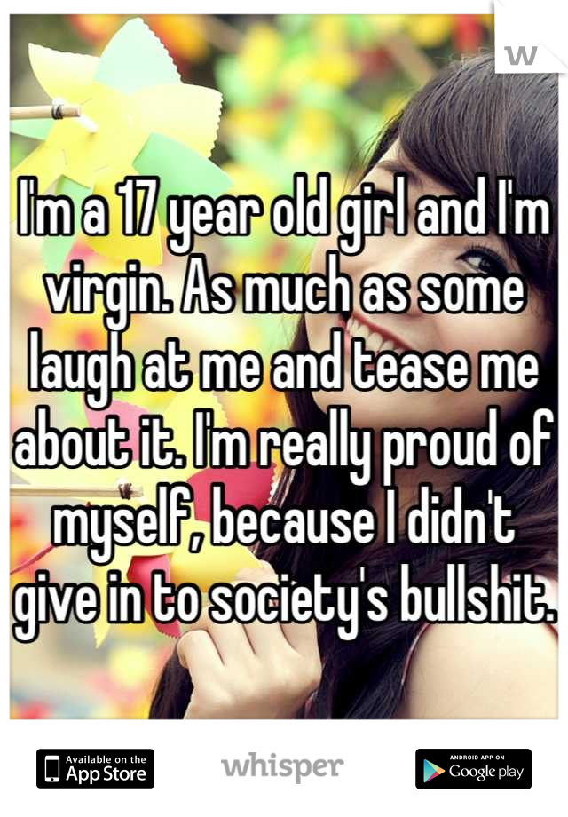I'm a 17 year old girl and I'm virgin. As much as some laugh at me and tease me about it. I'm really proud of myself, because I didn't give in to society's bullshit.