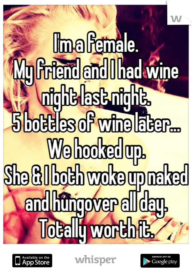I'm a female.
My friend and I had wine night last night.
5 bottles of wine later...
We hooked up. 
She & I both woke up naked and hungover all day. 
Totally worth it.