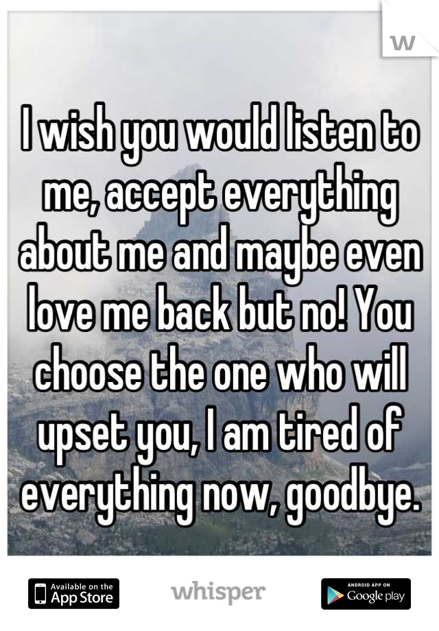 I wish you would listen to me, accept everything about me and maybe even love me back but no! You choose the one who will upset you, I am tired of everything now, goodbye.