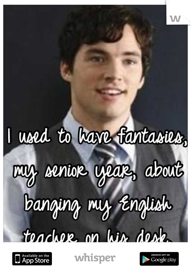I used to have fantasies, my senior year, about banging my English teacher on his desk.