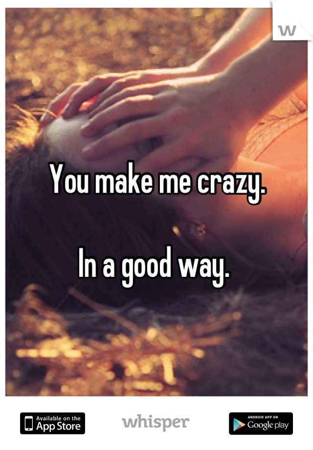 You make me crazy. 

In a good way. 