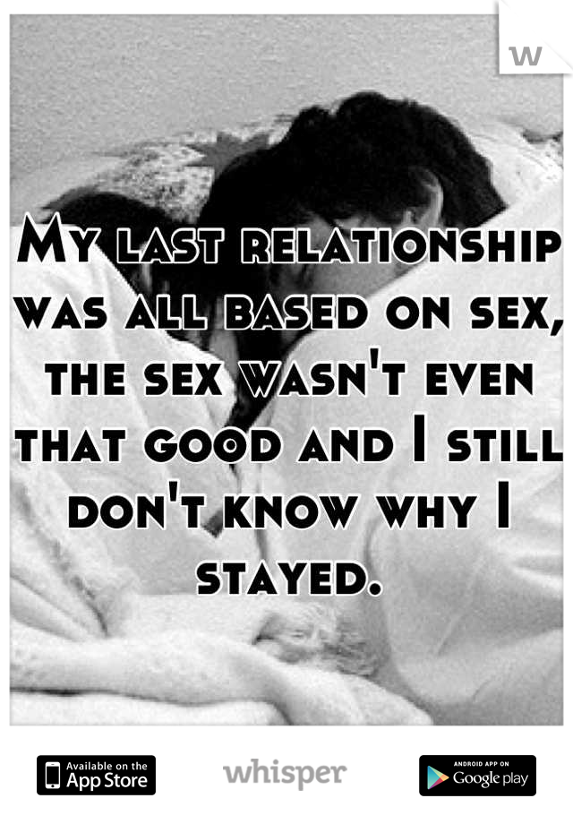 My last relationship was all based on sex, the sex wasn't even that good and I still don't know why I stayed.