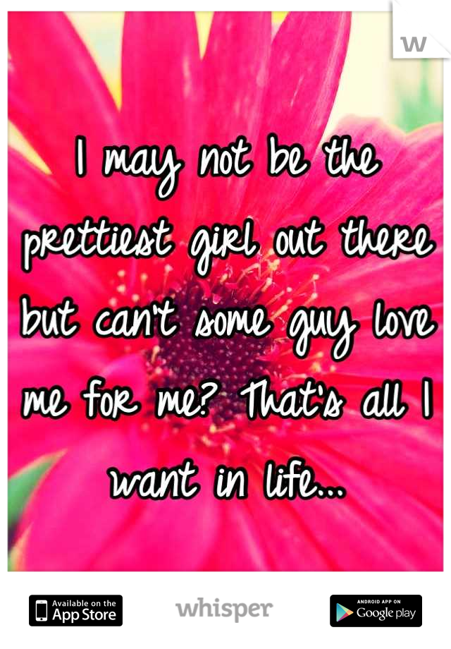 I may not be the prettiest girl out there but can't some guy love me for me? That's all I want in life...