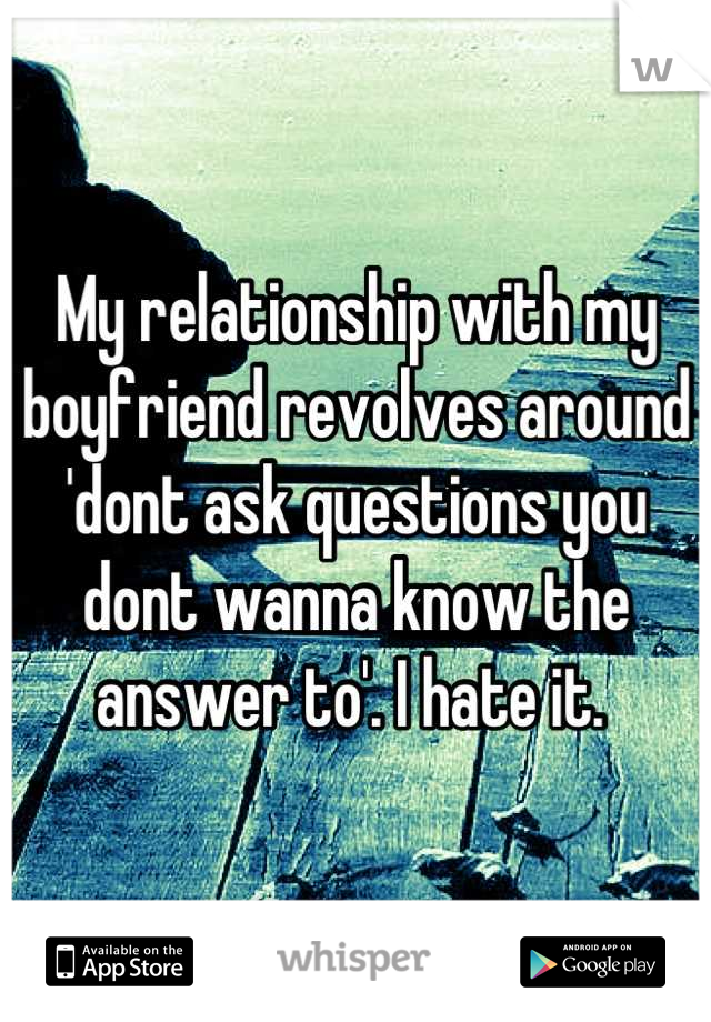 My relationship with my boyfriend revolves around 'dont ask questions you dont wanna know the answer to'. I hate it. 
