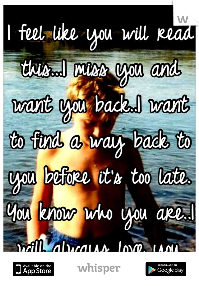 I feel like you will read this...I miss you and want you back..I want to find a way back to you before it's too late. You know who you are..I will always love you.