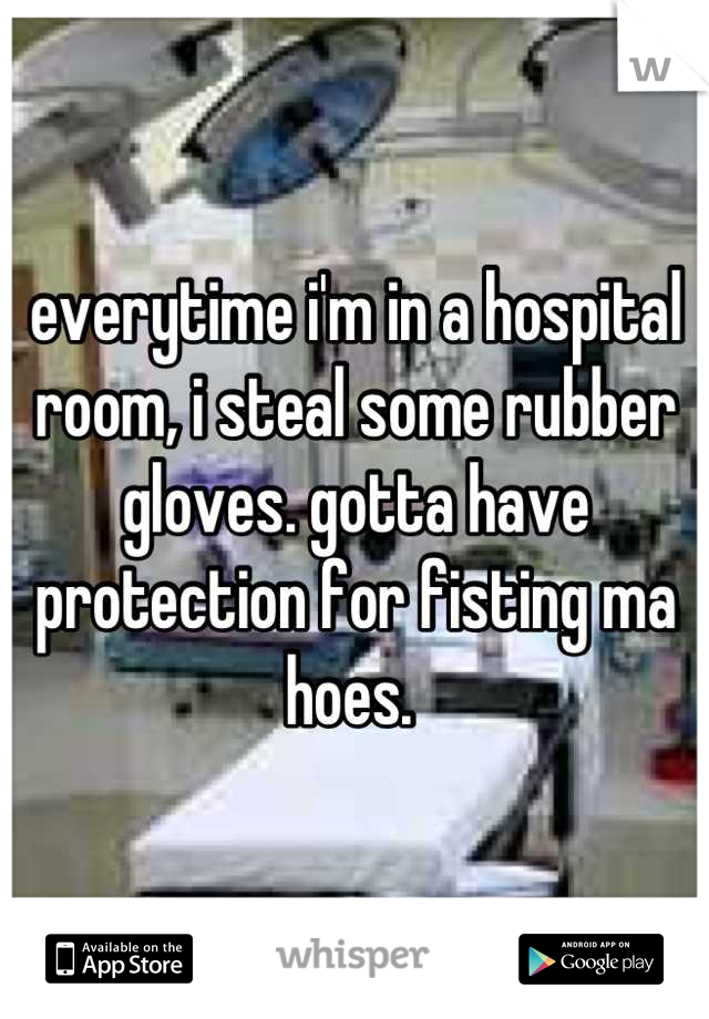 everytime i'm in a hospital room, i steal some rubber gloves. gotta have protection for fisting ma hoes. 