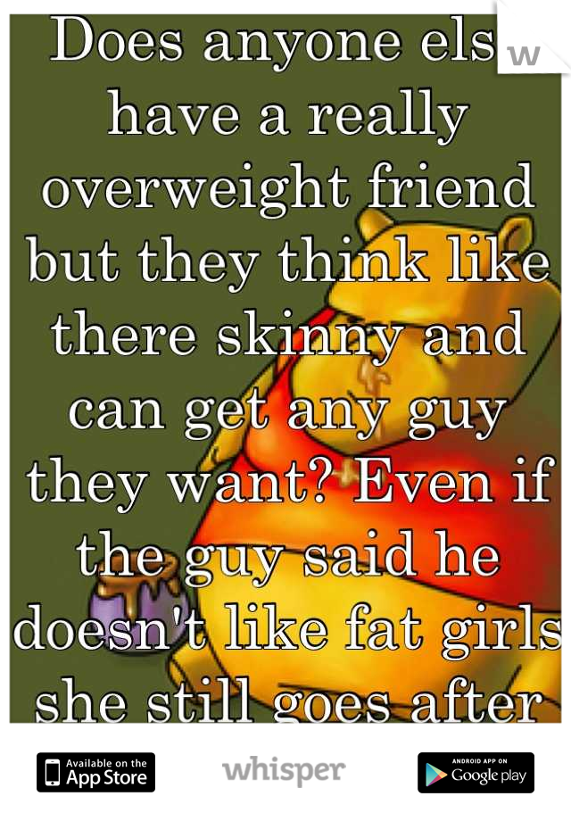 Does anyone else have a really overweight friend but they think like there skinny and can get any guy they want? Even if the guy said he doesn't like fat girls she still goes after them?