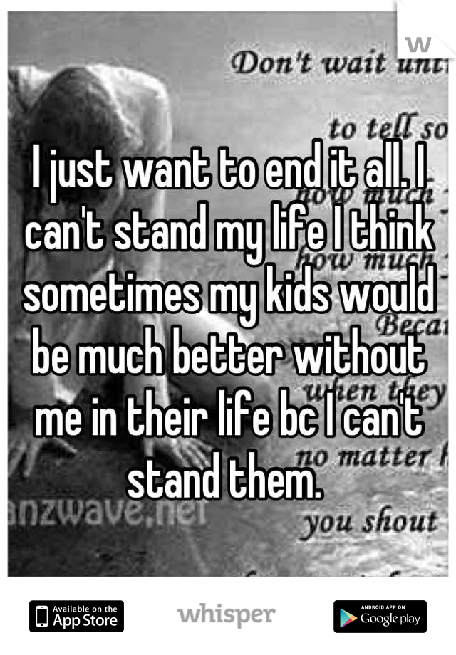 I just want to end it all. I can't stand my life I think sometimes my kids would be much better without me in their life bc I can't stand them. 