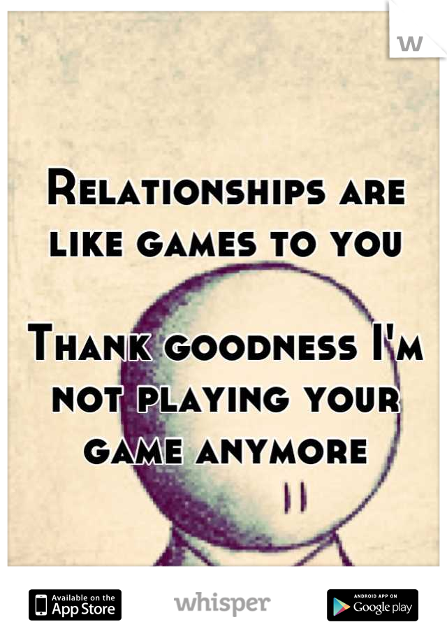 Relationships are like games to you

Thank goodness I'm not playing your game anymore