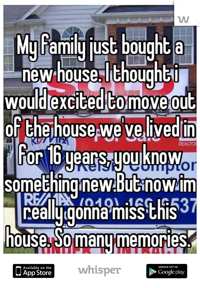 My family just bought a new house. I thought i would excited to move out of the house we've lived in for 16 years, you know something new.But now im really gonna miss this house. So many memories. 