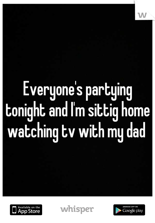 Everyone's partying tonight and I'm sittig home watching tv with my dad 
