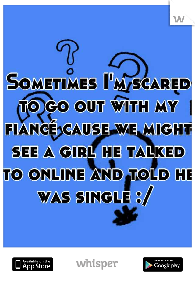 Sometimes I'm scared to go out with my fiancé cause we might see a girl he talked to online and told he was single :/ 