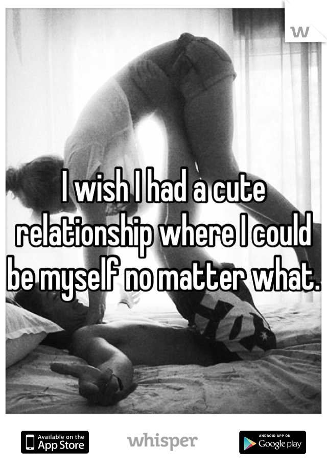 I wish I had a cute relationship where I could be myself no matter what.