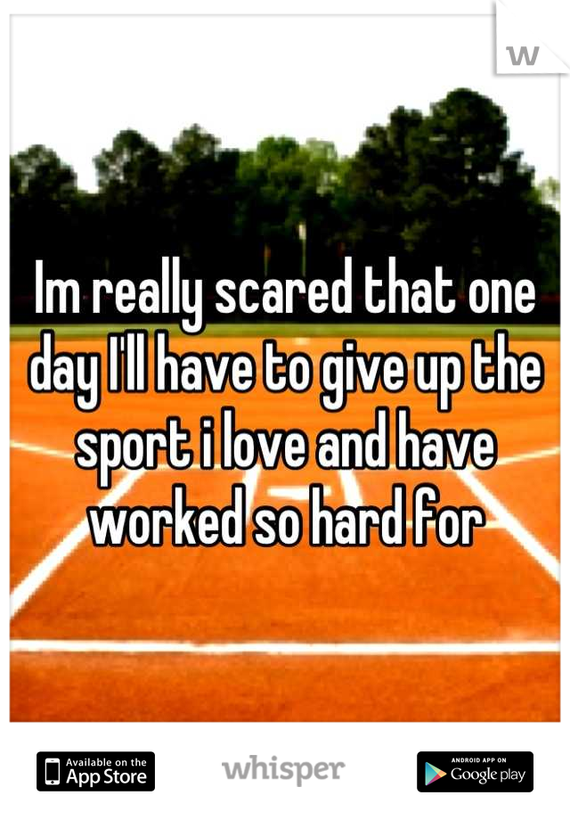 Im really scared that one day I'll have to give up the sport i love and have worked so hard for