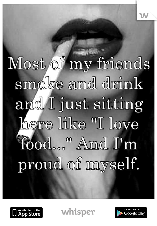 Most of my friends smoke and drink and I just sitting here like "I love food..." And I'm proud of myself.