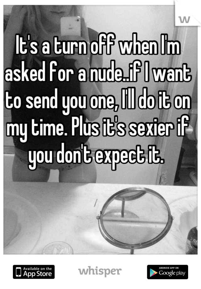 It's a turn off when I'm asked for a nude..if I want to send you one, I'll do it on my time. Plus it's sexier if you don't expect it. 