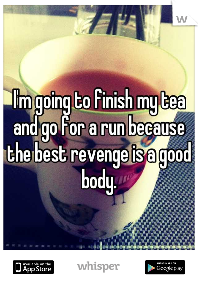 I'm going to finish my tea and go for a run because the best revenge is a good body.