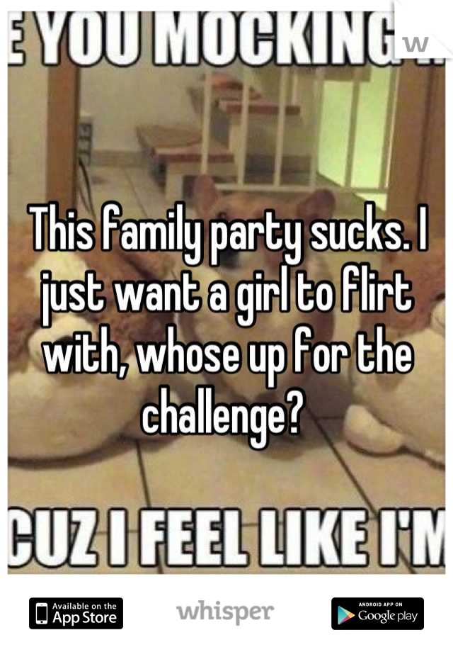 This family party sucks. I just want a girl to flirt with, whose up for the challenge? 