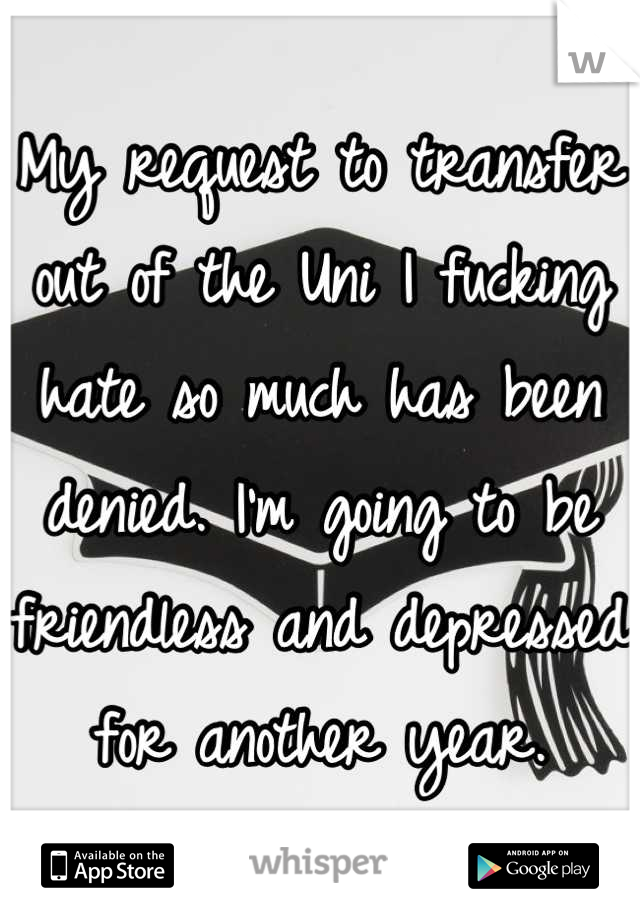 My request to transfer out of the Uni I fucking hate so much has been denied. I'm going to be friendless and depressed for another year.