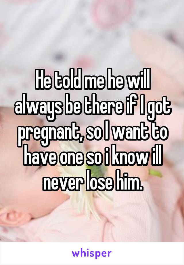 He told me he will always be there if I got pregnant, so I want to have one so i know ill never lose him.
