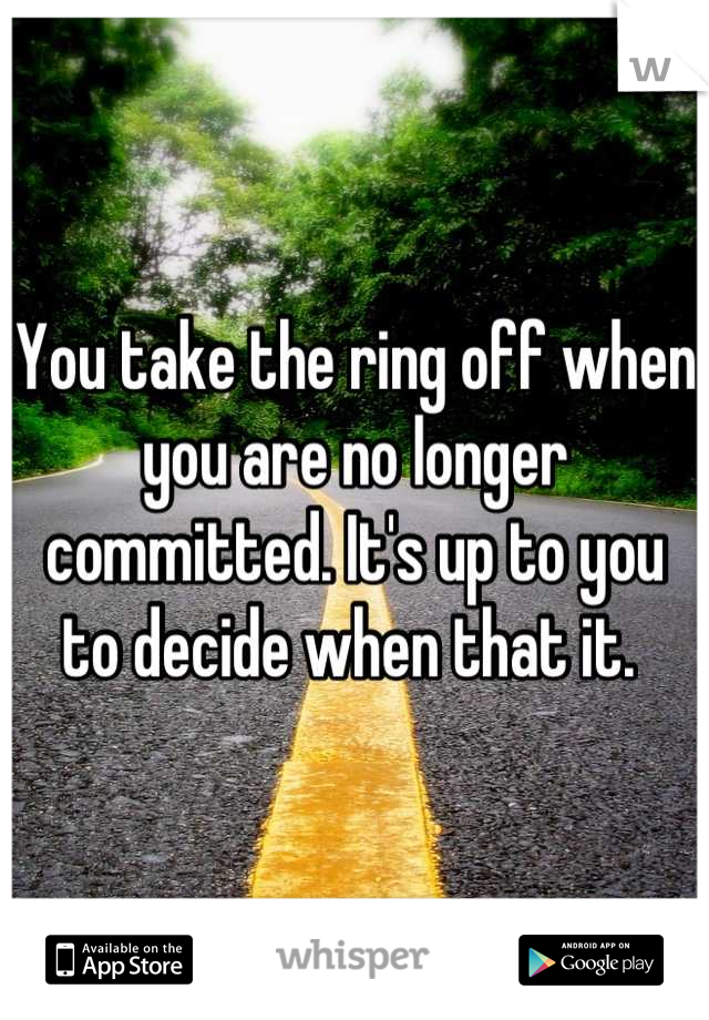 You take the ring off when you are no longer committed. It's up to you to decide when that it. 