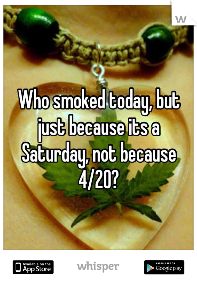 Who smoked today, but just because its a Saturday, not because 4/20?