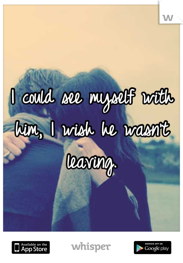I could see myself with him, I wish he wasn't leaving.