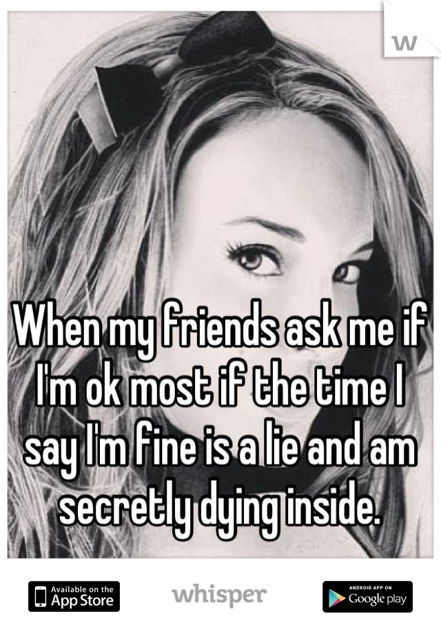 When my friends ask me if I'm ok most if the time I say I'm fine is a lie and am secretly dying inside.