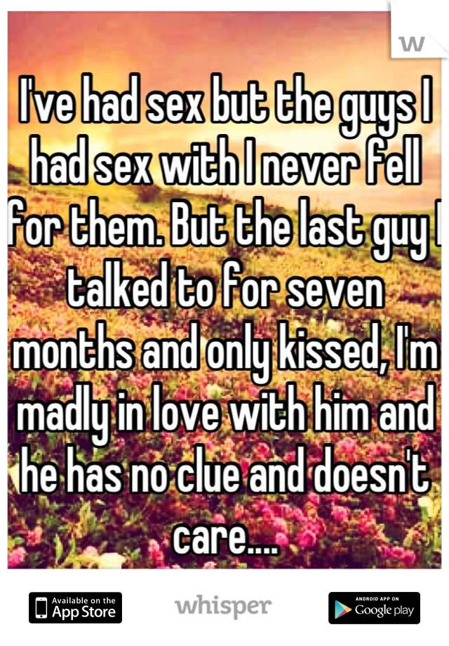 I've had sex but the guys I had sex with I never fell for them. But the last guy I talked to for seven months and only kissed, I'm madly in love with him and he has no clue and doesn't care....