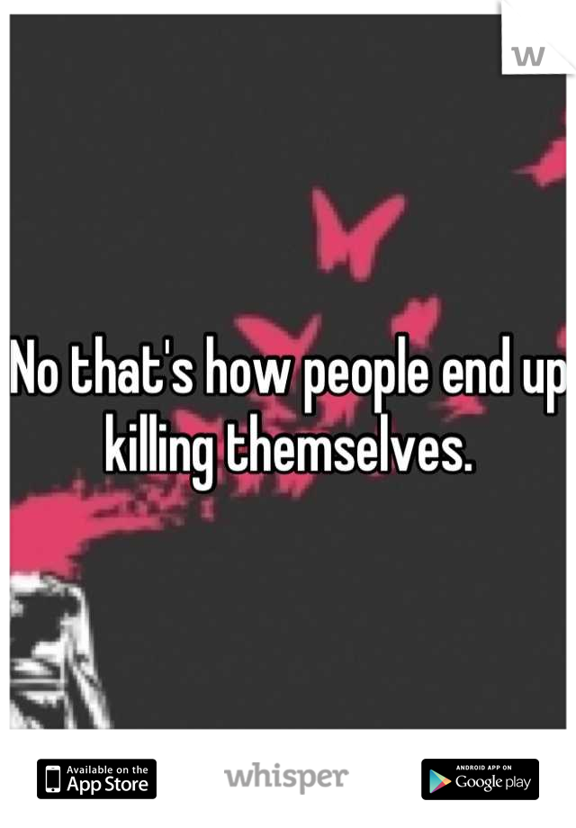 No that's how people end up killing themselves.