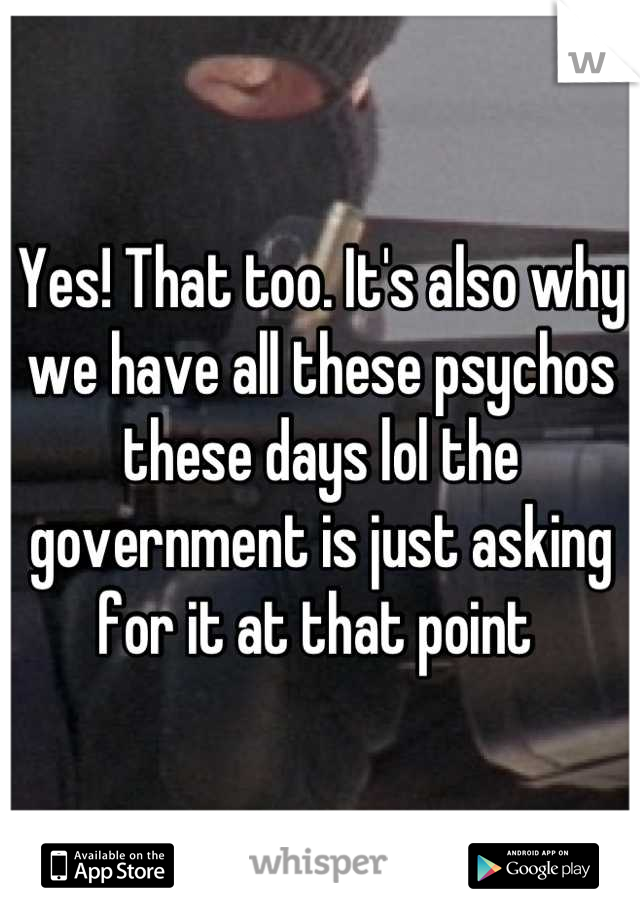 Yes! That too. It's also why we have all these psychos these days lol the government is just asking for it at that point 