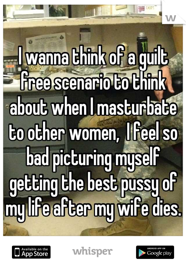 I wanna think of a guilt free scenario to think about when I masturbate to other women,  I feel so bad picturing myself getting the best pussy of my life after my wife dies.