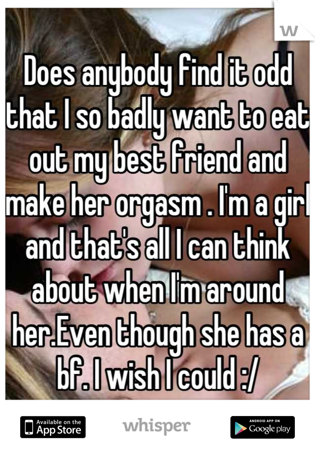 Does anybody find it odd that I so badly want to eat out my best friend and make her orgasm . I'm a girl and that's all I can think about when I'm around her.Even though she has a bf. I wish I could :/