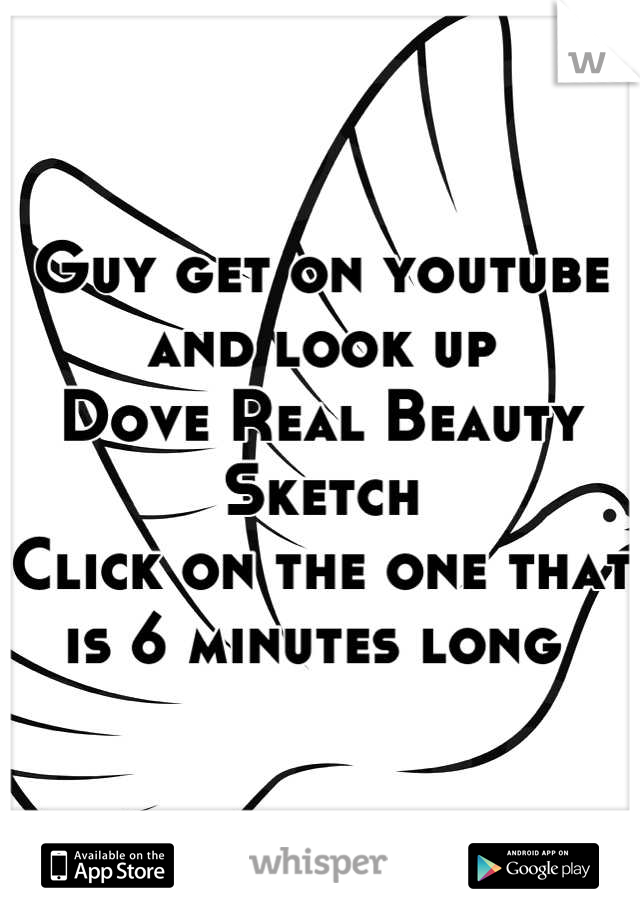 Guy get on youtube and look up
Dove Real Beauty Sketch
Click on the one that is 6 minutes long 