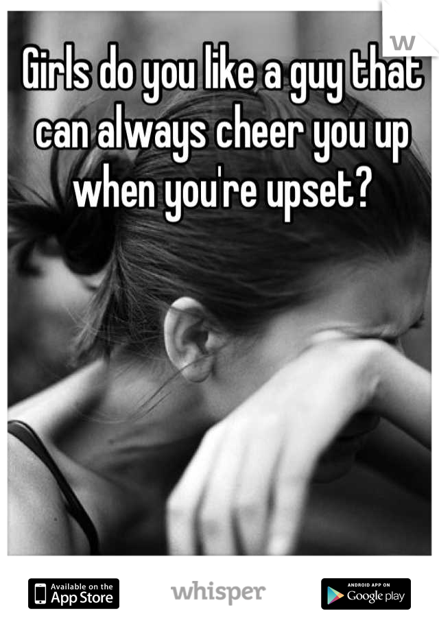 Girls do you like a guy that can always cheer you up when you're upset?
