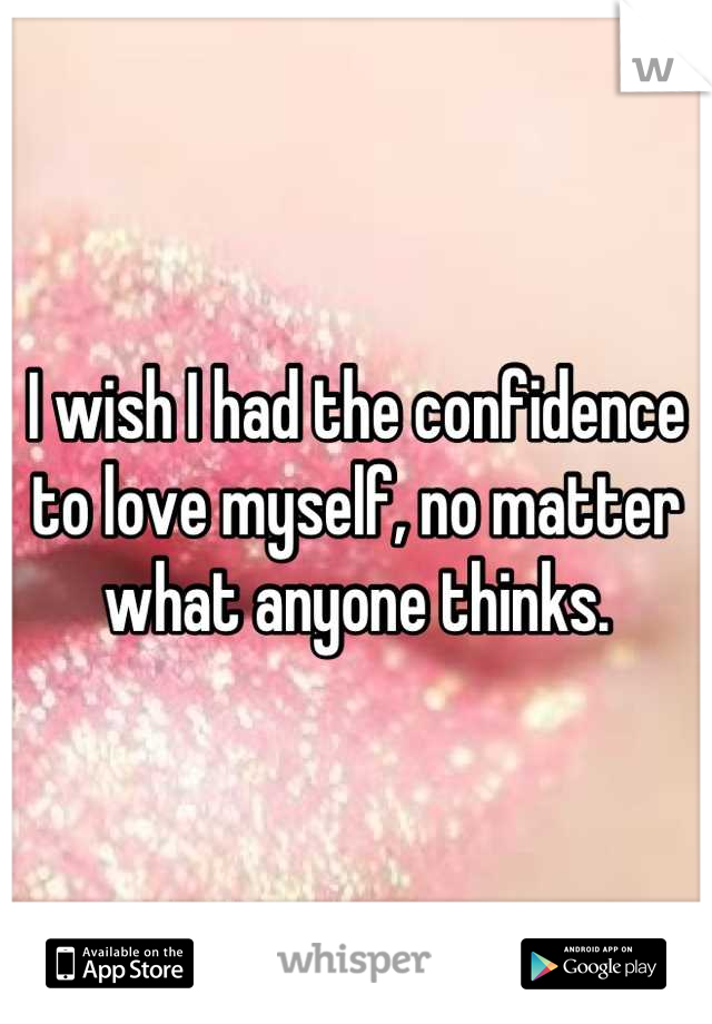 I wish I had the confidence to love myself, no matter what anyone thinks.