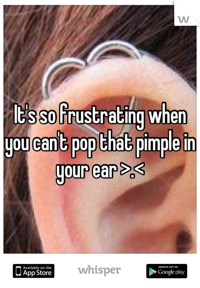 It's so frustrating when you can't pop that pimple in your ear >.<