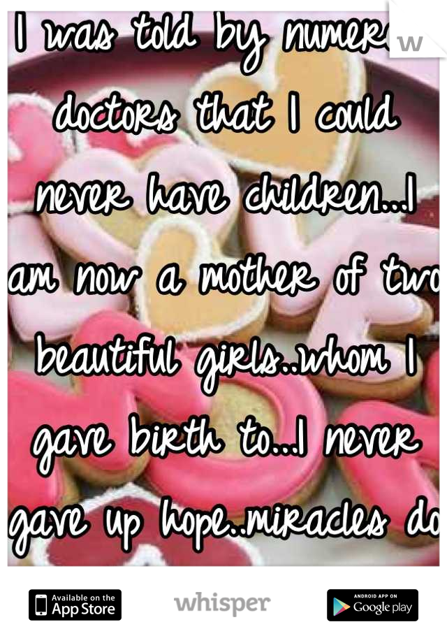 I was told by numerous doctors that I could never have children...I am now a mother of two beautiful girls..whom I gave birth to...I never gave up hope..miracles do happen(: