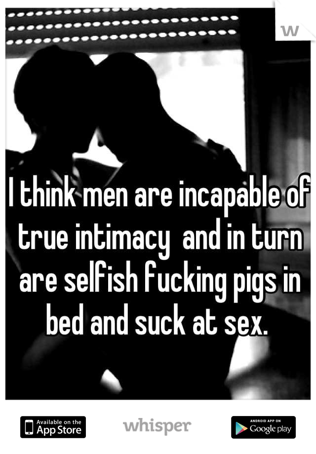 I think men are incapable of true intimacy  and in turn are selfish fucking pigs in bed and suck at sex. 