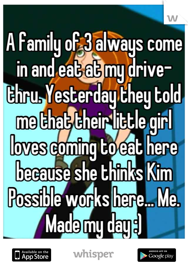 A family of 3 always come in and eat at my drive-thru. Yesterday they told me that their little girl loves coming to eat here because she thinks Kim Possible works here... Me. Made my day :)
