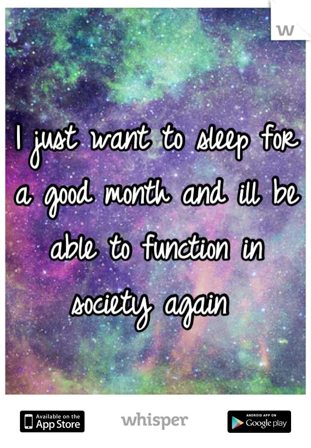 I just want to sleep for a good month and ill be able to function in society again 