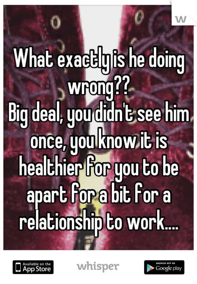 What exactly is he doing wrong??
Big deal, you didn't see him once, you know it is healthier for you to be apart for a bit for a relationship to work....