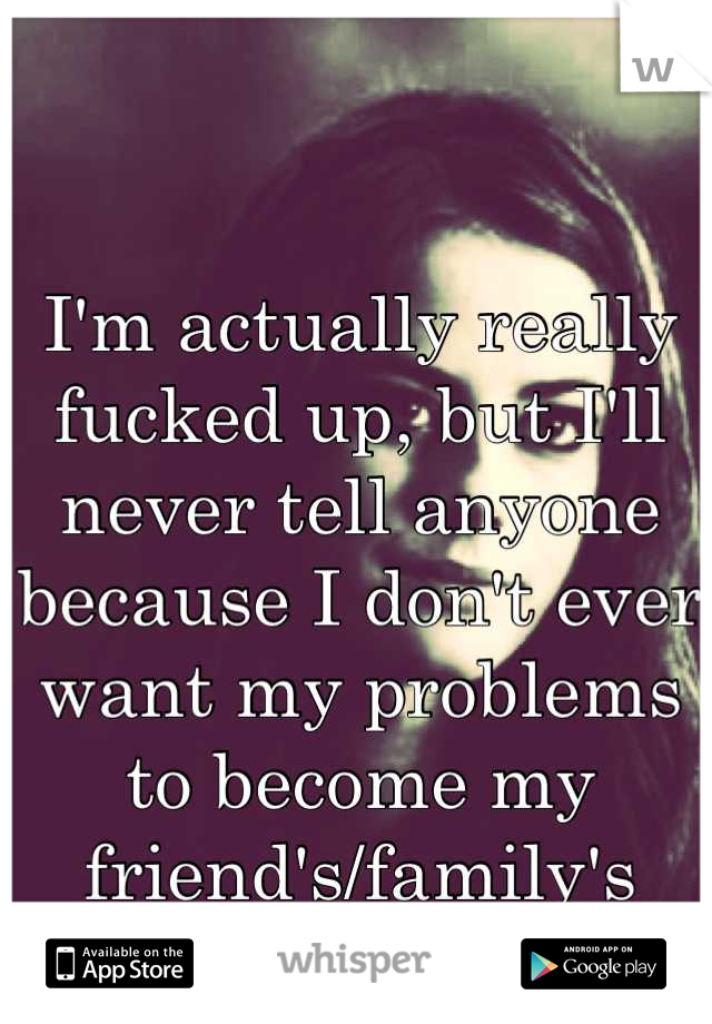 I'm actually really fucked up, but I'll never tell anyone because I don't ever want my problems to become my friend's/family's problems. 