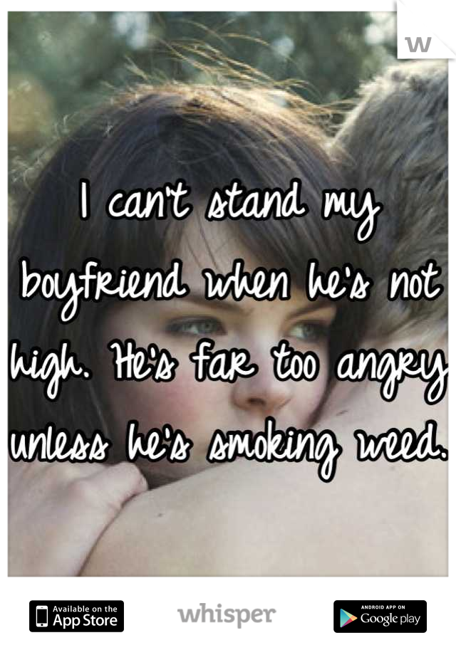 I can't stand my boyfriend when he's not high. He's far too angry unless he's smoking weed. 