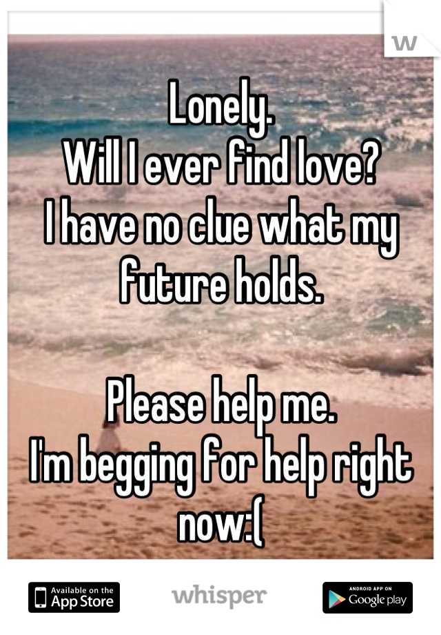 Lonely.
Will I ever find love?
I have no clue what my future holds.

Please help me.
I'm begging for help right now:(